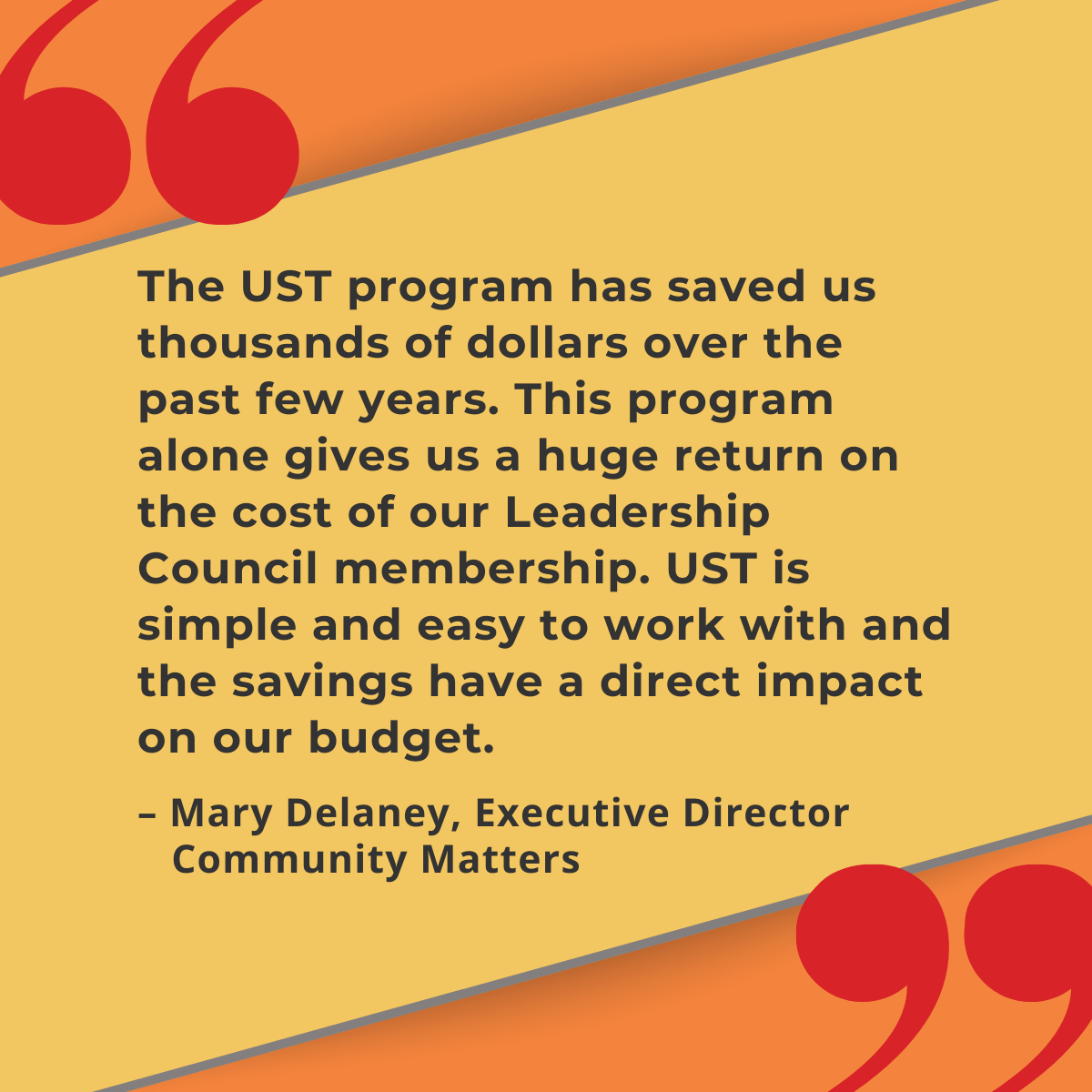 "The UST program has saved us thousands of dollars over the past few years. This program alone gives us a huge return on the cost of our Leadership Council membership. UST is simple and easy to work with and the savings have a direct impact on our budget." –Mary Delaney, Executive Director, Community Matters